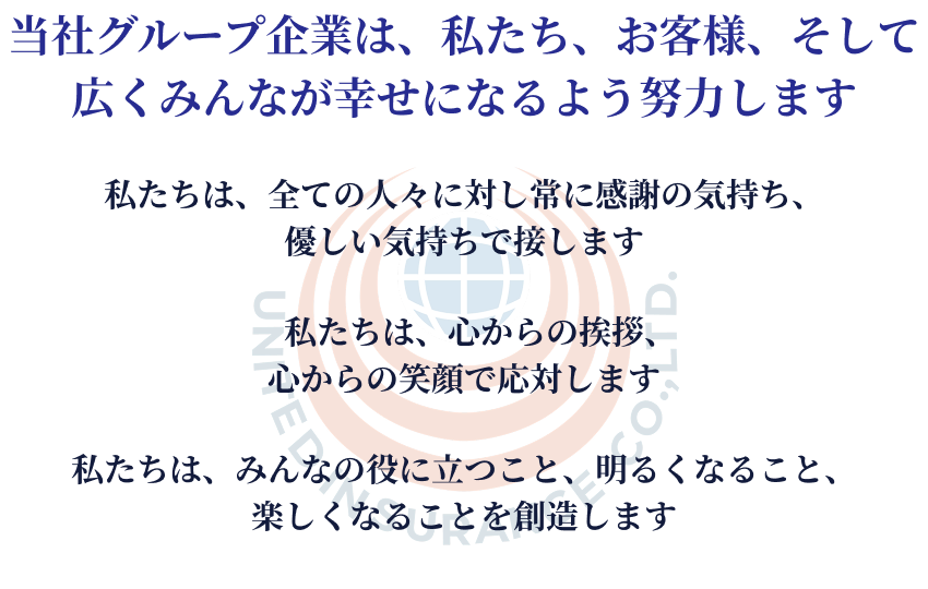 当社グループ企業は、私たち、お客様、そして広くみんなが幸せになるよう努力します。私たちは、全ての人々に対し常に感謝の気持ち、優しい気持ちで接します。私たちは、心からの挨拶、心からの笑顔で応対します。私たちは、みんなの役に立つこと、明るくなること、楽しくなることを創造します。