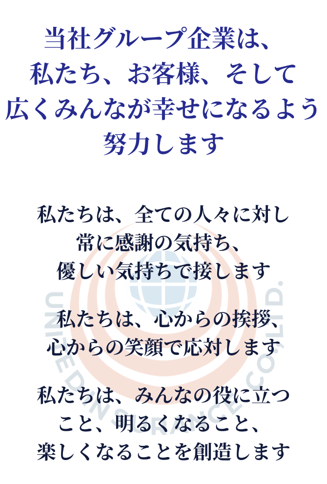 当社グループ企業は、私たち、お客様、そして広くみんなが幸せになるよう努力します。私たちは、全ての人々に対し常に感謝の気持ち、優しい気持ちで接します。私たちは、心からの挨拶、心からの笑顔で応対します。私たちは、みんなの役に立つこと、明るくなること、楽しくなることを創造します。